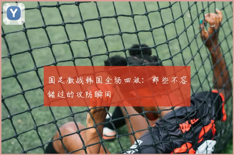 国足激战韩国全场回放：那些不容错过的攻防瞬间