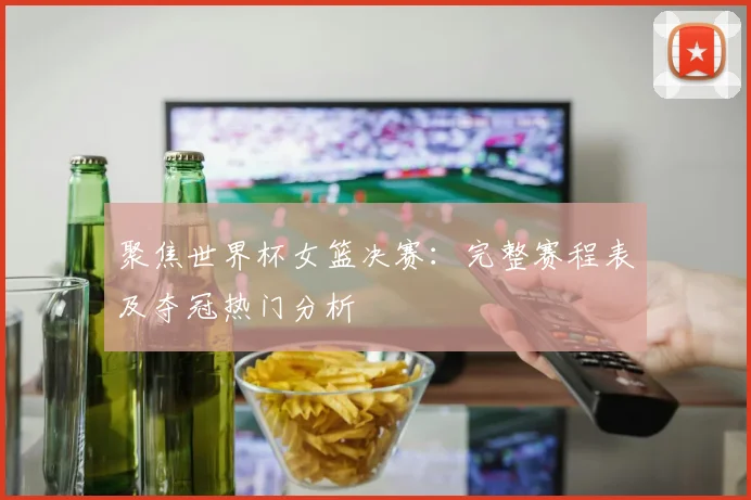 聚焦世界杯女篮决赛：完整赛程表及夺冠热门分析