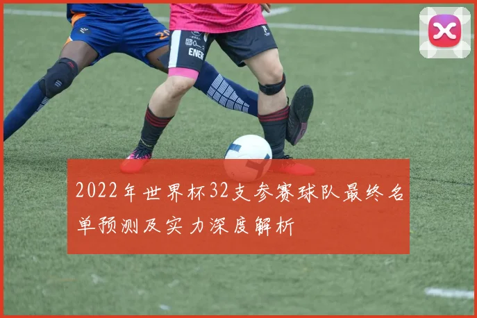 2022年世界杯32支参赛球队最终名单预测及实力深度解析