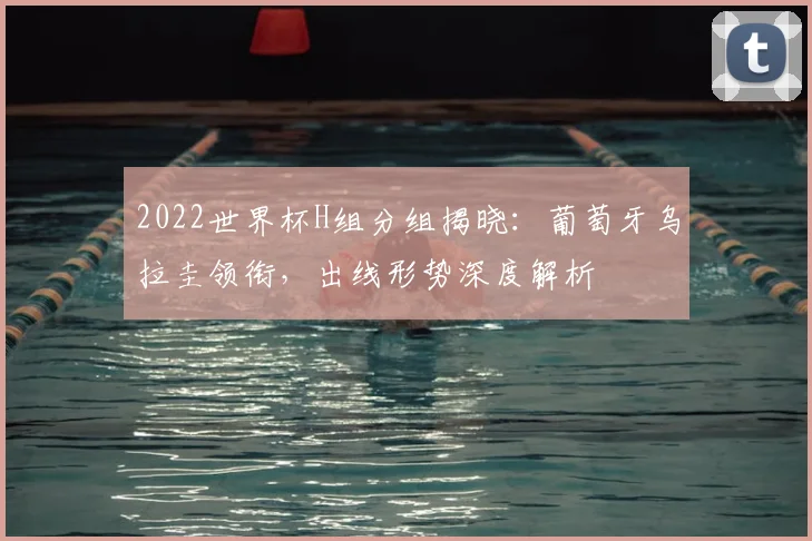 2022世界杯H组分组揭晓：葡萄牙乌拉圭领衔，出线形势深度解析