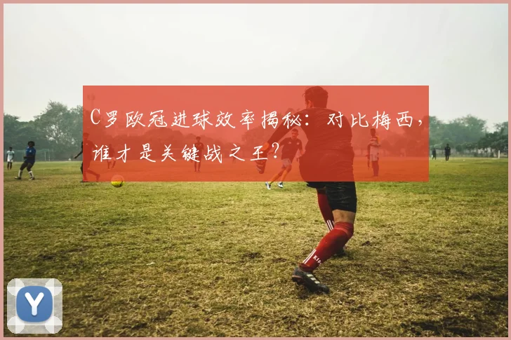 C罗欧冠进球效率揭秘:对比梅西,谁才是关键战之王?