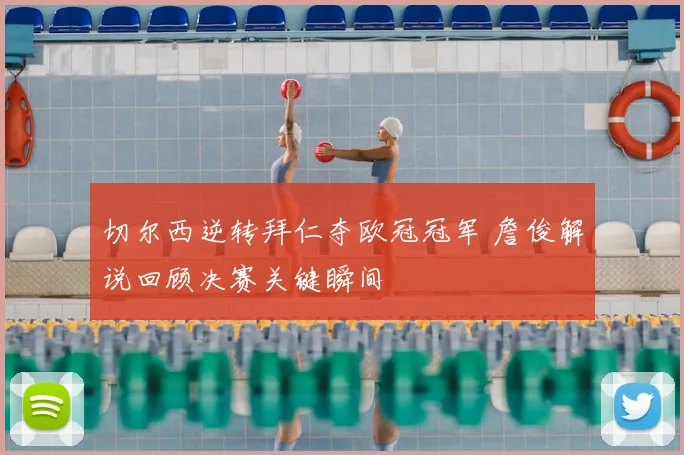 切尔西逆转拜仁夺欧冠冠军 詹俊解说回顾决赛关键瞬间