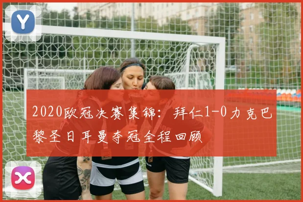 2020欧冠决赛集锦:拜仁1-0力克巴黎圣日耳曼夺冠全程回顾