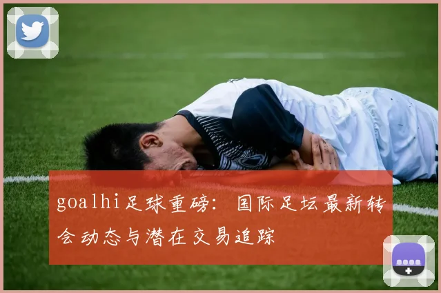 goalhi足球重磅:国际足坛最新转会动态与潜在交易追踪