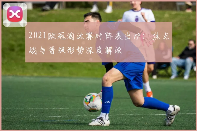 2021欧冠淘汰赛对阵表出炉:焦点战与晋级形势深度解读