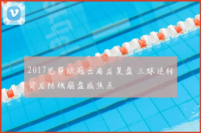 2017巴萨欧冠出局后复盘 三球逆转背后防线崩盘成焦点