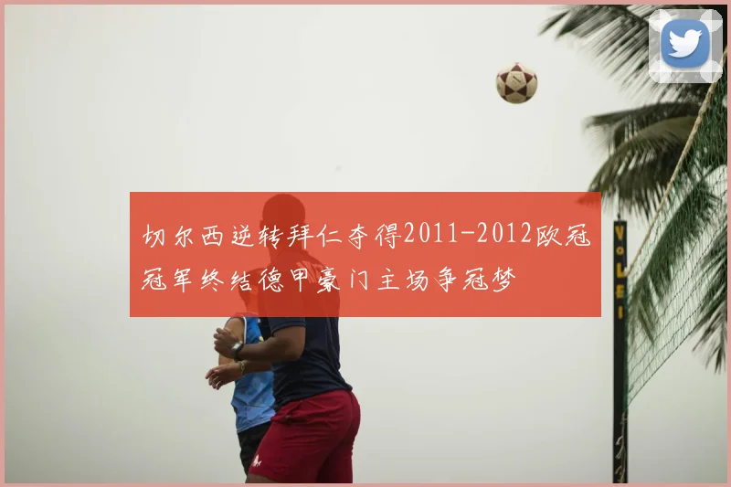 切尔西逆转拜仁夺得2011-2012欧冠冠军终结德甲豪门主场争冠梦