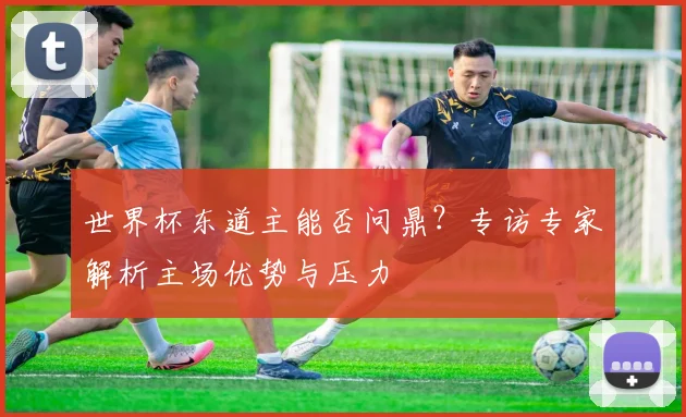 世界杯东道主能否问鼎？专访专家解析主场优势与压力