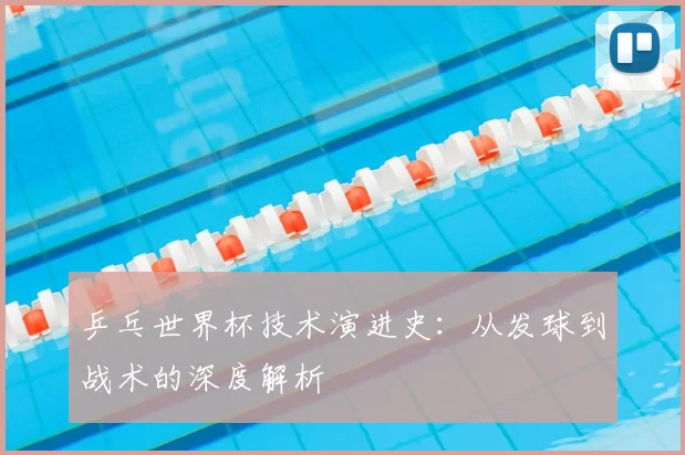 乒乓世界杯技术演进史：从发球到战术的深度解析