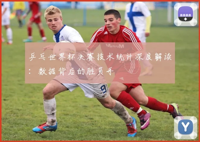 乒乓世界杯决赛技术统计深度解读：数据背后的胜负手